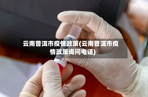 云南普洱市疫情政策(云南普洱市疫情政策询问电话)-第1张图片