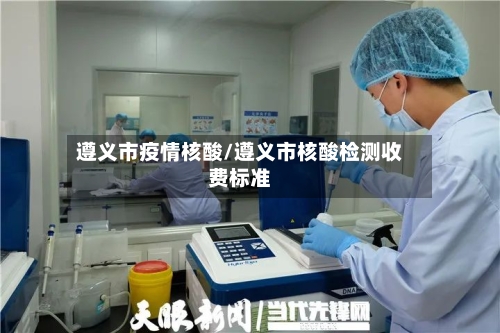 遵义市疫情核酸/遵义市核酸检测收费标准-第2张图片