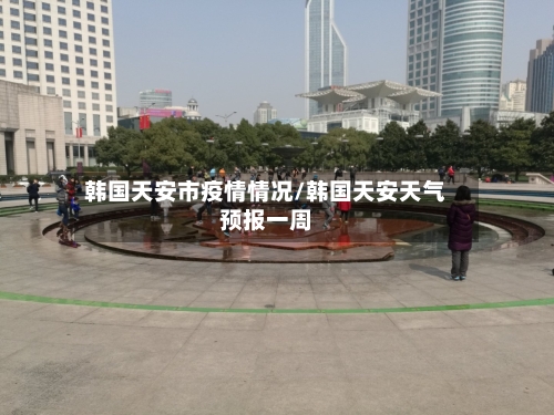 韩国天安市疫情情况/韩国天安天气预报一周