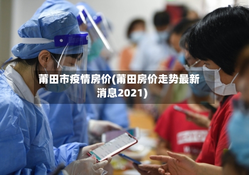 莆田市疫情房价(莆田房价走势最新消息2021)-第2张图片