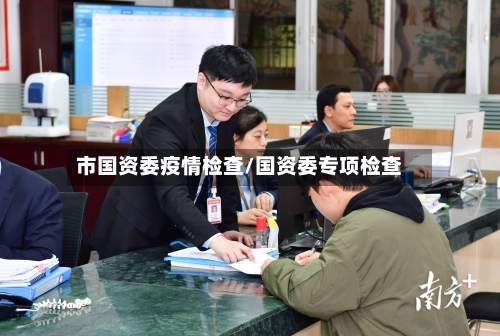 市国资委疫情检查/国资委专项检查-第1张图片