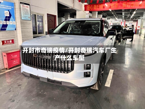 开封市奇瑞疫情/开封奇瑞汽车厂生产什么车型-第3张图片